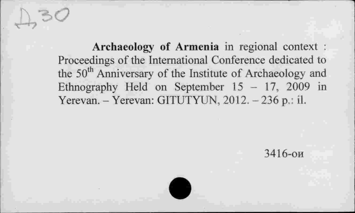 ﻿Archaeology of Armenia in regional context : Proceedings of the International Conference dedicated to the 50th Anniversary of the Institute of Archaeology and Ethnography Held on September 15 - 17, 2009 in Yerevan. - Yerevan: GITUTYUN, 2012. - 236 pil.
3416-ои